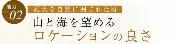 【魅力02】雄大な自然に囲まれた町 山と海を望める ロケーションの良さ