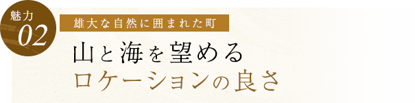 【魅力02】雄大な自然に囲まれた町 山と海を望める ロケーションの良さ